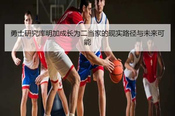 勇士研究库明加成长为二当家的现实路径与未来可能