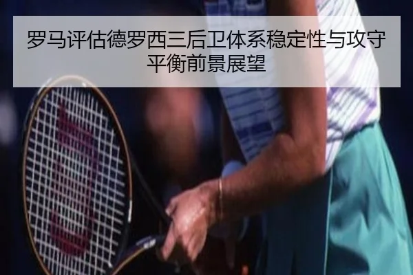 罗马评估德罗西三后卫体系稳定性与攻守平衡前景展望