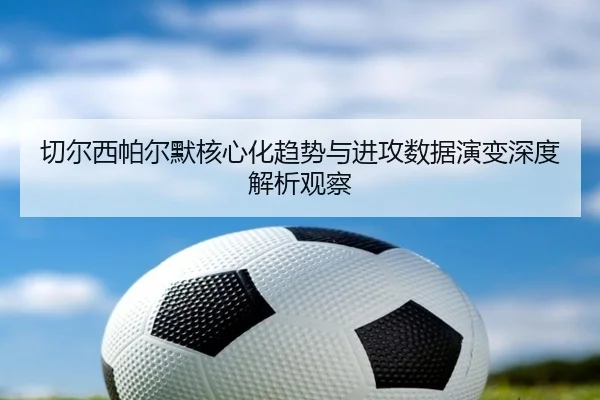 切尔西帕尔默核心化趋势与进攻数据演变深度解析观察