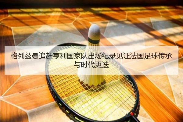 格列兹曼追赶亨利国家队出场纪录见证法国足球传承与时代更迭