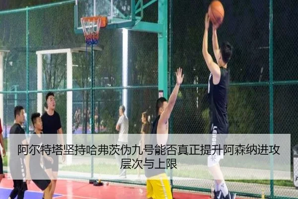 阿尔特塔坚持哈弗茨伪九号能否真正提升阿森纳进攻层次与上限