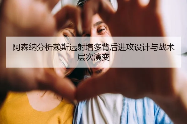 阿森纳分析赖斯远射增多背后进攻设计与战术层次演变