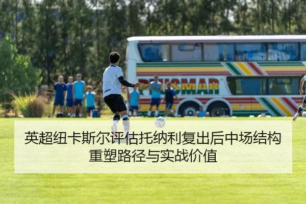 英超纽卡斯尔评估托纳利复出后中场结构重塑路径与实战价值