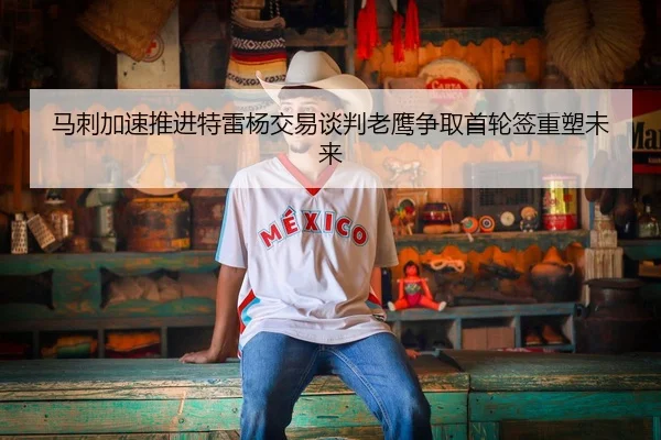 马刺加速推进特雷杨交易谈判老鹰争取首轮签重塑未来