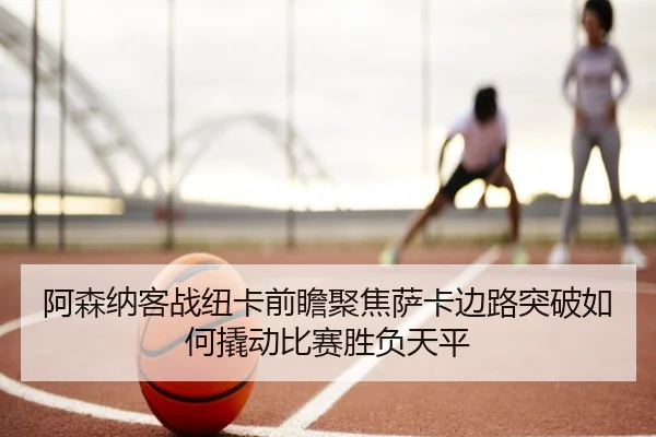 阿森纳客战纽卡前瞻聚焦萨卡边路突破如何撬动比赛胜负天平